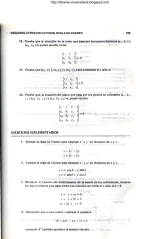 DESARROI,.LO POR COFACTORES; REGLA DE CRAMER 109
24. Pruebe que la ecuaci6n de la recta que pasa por los puntos distintos (a 1, b 1) Y
(a2' b2 ) se puede escribir como
x y
al bl =;; O
a2 b2
IXI YI
S2 Y2 = 0
I
:"3 Y3
26. Pruebe qUe la eCllllción dlll p~no qYe p~ por los puntos no coUneales (al, 61 ,
CI ), (a 2, b2, e2 ) Y (a3, b 3 , C3 ) se puede escribir :
x y z
al b¡ el
=;;0
(/2 b2 C2
(/3 b3 e3
EJERCICIOS SuPLEMENTARIOS
1. Aplique la regla de Cramef para ~espejar x' y y ' el'! términos de x y y .
x = ix' -!y'
y='h'+h'
2. Aplique la regla de Cramer para ~espt¡jªr x' yy I en términos qe ~ yy.
x = x' r;os e - y' sen 1)
y = x' sen e + y' cos o
3. Medil}nte el examen del determinante de la matriz de los coeficientes, demues.
tre que el si.stema que sigue tiene una soluci6n no trivial si y sólo si a ={J ,
x + y + él;! = O
X + Y + {Jz = O
'l.X + {Jy + z = O
4. Demuestre que si una matriz cuadrada A satisface
.AJ
+ 4A 2
- 2A + 7/ = O
entonces A t
también satisface la misma relación .
http://libreria-universitaria.blogspot.com
 