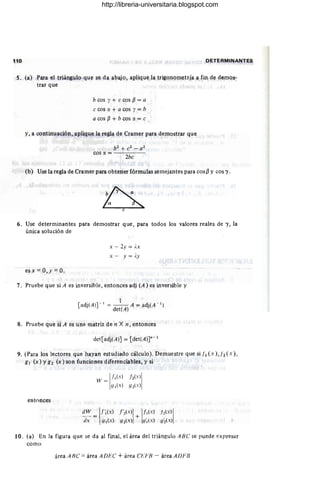 110 DETERMINANTES
s. (a) Para el triángulo que se da abajo, aplique la trigonometría a fin de demos-
trar que
b cos y + ecos fJ = a
ecos (J. + a cos y = b
a cos fJ + b cos (J. = e
y, a continuación, aplique la regla de Cramer para demostrar que
(b) Use la regla de Cramer para obtener fórmulas semejantes para cos(3 y cos 'Y.
Ge
6. Use determinantes para demostrar que, para todos los valores reales de 'Y, la
única solución de
esx = O, y =O.
x - 2y = j,x
x - y = Ay
7. Pruebe que si A es inversible, entonces adj (A) es inversible y
1
[adj(AW I = __ A = adj(A ~ 1)
det(A)
8. Pruebe que si A es un;! matriz de n X n, entonces
det[adj(A)] = [det(A)]n - I
9. (Para loslectores que hayan estudiado cálculo). Demuestre que si 11 (x), 12(x),
g¡ (x) Yg2 (x) son funciones diferenciables, y si
entonces
W = III(X) j~(X)1
g¡{x) gz(x)
dW I('I(X) ('>
(X)! !II(x) /,(X) !
--;¡; = !JI(X) Y : (x) + ¡¡'¡{ x ) y: CX)
10. (a) En la figura que se da al final, el área del triángulo ABC se puede expresar
como
área ARC =área ADHC + área Ch'FB - área AJJFB
http://libreria-universitaria.blogspot.com
 