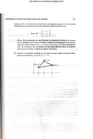 DESARROLLO POR COFACTORES; REGLA DE CRAMER 111
Aplique esto y el hecho de que el área de un trapecio es igual a 1/2 de la altura
multiplicada por la suma de los lados paralelos, para demostrar que
1
X I YI
área ABe ="2 X2 Yz
-"3 Y3
[Nota. En la deducción de esta fórmula, se nombran los vértices de manera
que el triángulo se recorra en sentido contrario al movimiento de las mane-
cillas del reloj, yendo de (x 1 , Y 1 ) a (x 2, Y2 ) Ya (x 3, Y 3). Si el recorrido se
hace en el sentido del movimiento de las manecillas del reloj, el determi-
nante que se obtiene conduce al negativo del área.]
(b) Aplique el resultado obtenido en el inciso (a) para hallar el área del trián-
gulo con vértices (3, 3), (4, O), (- 2, -1).
D E F
http://libreria-universitaria.blogspot.com
 