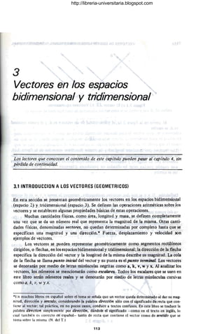 3
Vectores en los espacios
bidimensional y tridimensional
Los lectores que conozcan el contenido de este capítulo pueden pasar al capítulo 4, sin
pérdida de contil/uidad.
3.1INTRODUCCION A LOS VECTORES (GEOMETRICOS)
En esta sección se presentan geométricamente los vectores en los espacios bidimensioaal
(espacio 2) y tridimensional (espacio 3). Se definen las operaciones aritméticas sobre los
vectores y se establecen algunas propiedades básicas de estas operaciones.
Muchas cantidades físicas, como área, longitud y masa, se definen completamente
una vez que se da un número real que representa la magnitud de la misma. Otras canti·
dades físicas, denominadas vectores, no quedan determinadas por completo hasta que se
especifican una magnitud y una dirección.* Fuerza, desplazamiento y velocidad son
ejemplos de vectores.
Los vectores se pueden representar geométricamente como segmentos rectilíneos
dirigidos, o flechas, en los espacios bidimensional y tridimensional; la dirección de la tlecha
especifica la dirección del vector y la longitud de la misma describe su magnitud. La cola
de la flecha se llama punto inicial del vector y su punta es el punto terminal. Los vectores
se denotarán por medio de letras minúsculas negritas como a, k, v, w y x. Al analizar los
vectores, los números se mencionarán como escalares. Todos los escalares que se usen en
este libro serán números reales y se denotarán por medio de letras minúsculas cursivas
comoa, k, JI, W y .X.
*En muchos libros en español sobre el tema se señala que un vector queda determinado al dar su mag-
nitud, dirección y sentido; considerando la palabra dirección sólo con el significado de recta que con-
tiene al vector; tal práctica, en no pocos casos, conduce a textos confusos. En este libro se traduce la
palabra direction simplemente por dirección, dándole el significado ·- como en el texto en inglés, lo
cual también es correcto en español- tanto de recta que contiene el vector como de sentido que se
toma sobre la misma. (N. del T.)
113
http://libreria-universitaria.blogspot.com
 