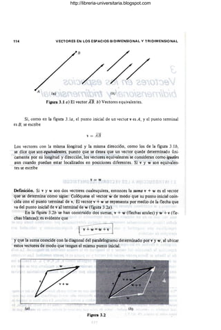 114 VECTORES EN LOS E~PACIOS BIDIMENSIONAL y TRIDIMENSIONAL
Figura 3.1 a) El vector A B. b) Vectores equivalentes.
Si, como en la figura 3.10, el punto inicial de un vector v es A, y el punto terminal
es B, se escribe
v = AB
Los vectores con la misma longitud y la misma dirección, como los de la figura 3.lb,
se dice que son equivalentes. puesto que se desea que un vector quede determinado úni-
camente por su longitud y dirección, los vectores equivalentes se consideran como iguales
aun cuando puedan estar localizados en posiciones diferentes. Si v y w son equivalen-
tes se escribe -
,'=w
Definición. Si v y w son dos vectores cualesquiera, entonces la suma v + w es el vector
que se determina como sigue: Colóquese el vector w de modo que su punto inicial coin-
cida con el punto terminal de v. El vector v + w se representa por medio de la flecha que
va del punto inicial de v al terminal de w (figura 3.20).
En la figura 3.2b se han construido dos sumas, v + w (flechas azules) y w + v (fle-
chas blancas); es evidente que
~w+v l
y que la suma cOIncide con la diagonal del paralelogramo determinado por v y w. al ubicar
estos vectores de modo que tengan el mismo punto inicial.
(al
Figura 3.2
http://libreria-universitaria.blogspot.com
 