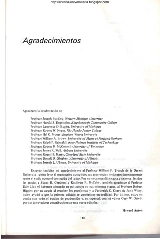 Agradecimientos
Agradezco la colaboración de
Profesor Joseph Buckley, Western Michigan University
Profesor Harold S. Engelsohn, Kingsborough Community College
Profesor Lawrence D. Kugler, University ofMichigan
Profesor Robert W. Negus, Rio Hondo Junior College
Profesor Hal G. Moore , Brigham Young University
Profesor William A. Brown, University ofMaine at Portland-Gorham
Profesor Ralph P. Grimaldi, Rose-Hulman Institute ofTechnology
Profesor Robert M. McConnel, University of Tennessee
Profesor James R. Wall, Aubum University
Profesor Roger H. Marty, Cleveland State University
Profesor Donald R. Sherbert, University ofIllinois
Profesor Joseph L. Ullman, University ofMichigan
Expreso también mi agradecimiento al Profesor William F. Trench de la DrexeJ
University, quien leyó el manuscrito completo; sus sugerencias mejoraron inmensamente
tanto el estilo como el contenido del texto. Por su mecanografía exacta y experta, les doy
las gracias a Susan R. Gershuni y Kathleen R. MeCabe ; también agradezco al Profesor
Dale Lick el haberme alentado en mi trabajo en sus primeras etapas, al Profesor Robert
Higgins por su ayuda al resolver los problemas y a Frederick C. Corey de John Wiley,
quien ayudó a que la primera edición se convirtiese en realidad. Por último, estoy en
deuda con todo el equipo de producción y, en especial, con mi editor Gary W. Ostedt
por sus innovadoras contribllciones a esta nueva edición.
Howard Anton
13
http://libreria-universitaria.blogspot.com
 