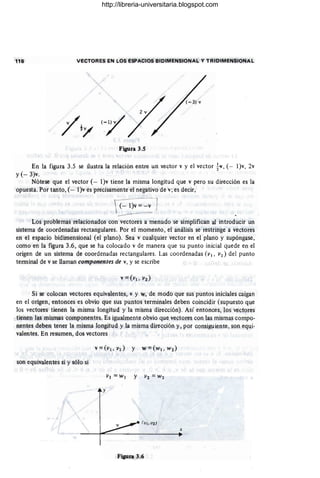 116 VECTORES EN LOS ESPACIOS BIDIMENSIONAL Y TRIDIMENSIONAL
Figura 3.5
En la figura 3.5 se ilustra la relación entre un vector v y el vector tv, (- l)v, 2v
y (- 3)v.
Nótese que el vector (- l)v tiene la misma longitud que v pero su dirección es la
opuesta. Por tanto, (- l)v es precisamente el negativo de v; es decir,
 (- l)V=-V )
---
Los problemas relacionados con vectores a menudo se simplifican al introducir un
sistema de coordenadas rectangulares. Por el momento , el análisis se restringe a vectores
en el espacio bidimensional (el plano). Sea v cualquier vector en el plano y supóngase,
como en la figura 3.6, que se ha colocado v de manera que su punto inicial quede en el
origen de un sistema de coordenadas rectangulares. Las coordenadas (VI . v2 ) del punto
terminal de v se llaman componentes de v, y se escribe
Si se colocan vectores equivalentes, v y w, de modo que sus puntos iniciales caigan
en el origen, entonces es obvio que sus puntos terminales deben coincidir (supuesto que
los vectores tienen la misma longitud y la misma dirección). Así entonces, los vectores
tienen las mismas componentes. Es igualmente obvio que ve¡;tores con las mismas compo-
nentes deben tener la misma longitud y la misma dirección y, por consiguiente, son eqt¡i-
valentes. En resumen, dos vectores
son equivalentes si y sólo si
y
x
Figura 3.6
http://libreria-universitaria.blogspot.com
 