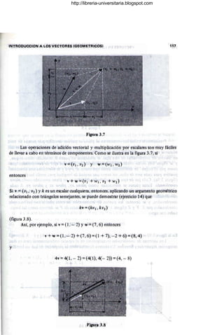 INTROOUCCION A LOS VECTORES (GEOMETRICOS) 117
Figura 3.7
Las operaciones de adición vectorial y multiplicációnpor escalares son muy fáciles
de llevar a cabo en términos de componentes. Como.se ilustra en la figura 3.7, si
erttonces
Si v =(VI. V2) Yk es un escalar cualquiera, entonces. aplicando un argumento geométrico
relacionado con triángulos semejantes, se puede demostrar (ejercicio 14) que
(figura 3.8).
Así, por ejemplo, si v =(l . - 2) y w =(7, 6) entonces
v + w =(1..- 2) + (7, 6) =(l + 7), - 2 + 6) =(8,4)
y
4v = 4( l. - 2) =(4(1), 4(- 2» =(4, - 8)
Figura 3.8
http://libreria-universitaria.blogspot.com
 