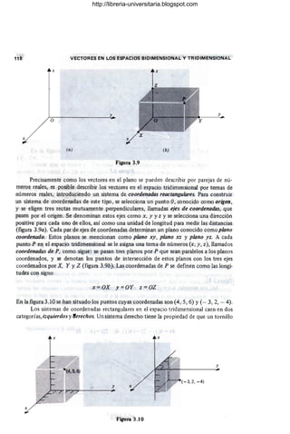 VECTORES EN LOS ESPACIOS BIDIMENSIONAL Y TRIDIMENSIONAL
z z
y
o
(a) (b)
Figura 3.9
Precisamente como los vectores en el plano se pueden describir por parejas de nú-
meros reales, es posible describir los vectores en el espacio tridimensional por ternas de
números reales, introduciendo un sistema de coordenadas reactangulares. Para construir
un sistema de coordenadas de este tipo, se selecciona un punto O, conocido como origen,
y se eligen tres rectas mutuamente perpendiculares, llamadas ejes de coordenadas, que
pasen por el origen. Se denominan estos ejes como x, y y z y se selecciona una dirección
positiva para cada uno de ellos, así como una unidad de longitud para medir las distancias
(figura 3.9a). Cada par de ejes de coordenadas determinan un plano conocido como plano
coordenado. Estos planos se mencionan como plano xy, plano xz y plano yz. A cada
punto P en el espacio tridimensional se le asigna una terna de números (x, y, z), llamados
coordenadas de P, como sigue: se pasan tres planos por P que sean paralelos a los planos
coordenados, y se denotan los puntos de intersección de estos planos con los tres ejes
coorde'nados por X, Y YZ (figura 3.9b). Las coordenadas de P se definen como las longi-
tudes con signo
x = OX y=OY z=OZ
En la figura 3.10 se han situado los puntos cuyas coordenadas son (4, 5, 6) y (- 3, 2, - 4).
Los sistemas de coordenadas rectangulares en el espacio tridimensional caen en dos
categorías, izquierdos y !erechos. Un sistema derecho tiene la propiedad de que un tornillo
y
(-3,2, -4)
y x
~--~--=-----~~.
x
Figura 3.10
http://libreria-universitaria.blogspot.com
 