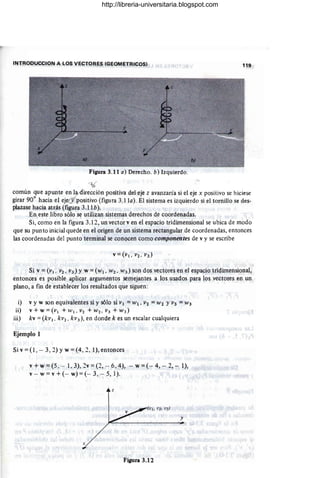 INTRODUCCION A lOS VECTORES (GEOMETRICOS) 119
Figura 3.11 a) Derecho. b) Izquierdo.
--z6
común que apunte en 1 . irección positiva del eje z avanzaría si el eje x positivo se hiciese
girar 90° hacia el eje v ositivo (figura 3.1 la). El sistema es izquierdo si el tornillo se des-
plazase hacia atrás (figura 3.1Ib).
En este libro sólo se utilizan ·sistemas derechos de coordenadas.
Si, como en la figura 3.12, un vector ven el espacio tridimensional se ubica de modo
que su punto inicial quede en el origen de un sistema rectangular de coordenadas, entonces
las coordenadas del punto terminal se conocen como componentes de v y se escribe
Si v =(VI . V2, V3 ) Y w =(WI ' W 2, W3) son dos vectores en el espacio tridimensional,
entonces es posible aplicar argumentos semejantes a los usados para los vectores en un .
plano, a fin de establecer los resultados que siguen:
i) v y w son equivalentes si y sólo si VI = W¡ , V2 =W2 YV3 =W3
ii) v + w =(VI + WI . V2 + W2 , V3 + W3)
iii) kv = (kv l . kV2 . kV3), en donde k es un escalar cualquiera
Ejemplo 1
Si v =(1 , - 3, 2) Yw =(4, 2, 1), entonces
v + w =(5. - 1, 3), 2v =(2, - 6, 4), - w =(- 4, - 2, - 1),
v - w =v +(- w) =(- 3, - 5, 1).
z
y
Figura 3.12
http://libreria-universitaria.blogspot.com
 
