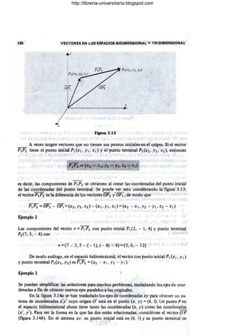 120 VECTORES EN LOS ESPACIOS BIOIMENSIONAL y TRlDIMErJSIONAL
r
,p¡(X¡, y¡, z¡ )
P'2(X-2, y::!. Z-2 }
_
1
-
OP¡
y
x
Figura 3.13
A veces surgen vectores que no tienen sus puntos iniciales en el origen. Si el vector
p¡p2 tiene el punto inicial p¡(x¡ , y¡ , z¡) y el punto terminal P~(X2, Y2, Z2), entonces
. ,/
es decir, las componentes de p¡p2 se obtienen al ¡estar las coordenadas del punto inicial
de las coordenadas del punto terminal. Se puerle ver esto considerando la figura 3.13;
el vector p¡p2 es la diferencia de los vectores OP2 y OP¡, de modo que
Ejemplo 2
Las componentes del vector v =p¡p2 con punto inicial p¡ (2, - 1,4) Y punto terminal
P2 (7 , 5, - 8) son
v=(7 - 2,5 - (- I),(- 8) --' 4)=(5,6, - 12) •
. De modo análogo, en el espacio bidimensional, el vector con punto inicial p¡ (x¡, Y¡)
ypuntoterminalP2(x2,h)esP¡P2 =(X2 - X¡,Y2 - y¡).
Ejemplo 3
Se pueden simplificar las soluciones para muchos problemas, trasladando los ejes de coor-
denadas a fm de obtener nuevos ejes paralelos a los originales.
En la figura 3.140 se han trasladado los ejes de coordenadas xy para obtener un sis-
tema de coordenadas x'Y' cuyo origen O' está en el punto (x, y) = (k, [). Un punto P en
el espacio bidimensional ahora tiene tanto las coordenadas (x, y) como las coordenadas
(x', y'). Para ver la forma en la que las dos están relacionadas, considérese el vector O'P
(figura 3.14b). En el sistema xy, su punto ini<;ial está en (k, 1) Y su punto terminal en
http://libreria-universitaria.blogspot.com
 