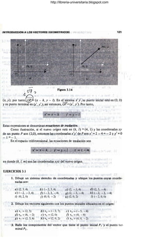 INTRODUCCION A LOS VECTORES (GEOMETRICOSI 121
- O
'P?
¿D '
Figura 3.14
(X, y); por tanto~ (x - k, Y - 1). En e~tema x' y', su punto inicial está en (0, O)
Ysu pun~o terminal en (x', y',);así entonces, OF =(x', y'). Por tanto,
'{
J m
Estas expresiones se denominan ecuaciones de tras/ación.
Como ilustración, si el nuevo origen está en (k, 1) =(4, 1) Y las coordenadas xy
de un punto P son (2,0), entonces las coordenadas x'y' de P son x' = 2 - 4 = - 2 YX' = °
_ 1 =_ l. ' . ' J
En .el espacio tridimensional, l~s ecuaciones de traslación son
en donde (k, 1, m) son las éoordenadas xyz del nuevo origen.
EJERCICIOS 3.1
1. Dibuje un sistema derecho de coordenadas y ubique los puntos cuyas coorde-
nadas son:
a) (2, 3, 4)
e) ( - 2, -3, 4)
i) (0,2, O)
b) (- 2, 3.4)
1) (- 2, 3, - 4)
j) (0, 0, - 2)
c)(2, - 3,4)
g) (2, - 3, - 4)
k) (2,0, 2)
d) (2, 3, - 4)
11) (- 2, - 3, - 4)
1) ( - 2,0, O)
2. Dibuje los vectores siguientes con los puntos iniciales ubicados en el origen:
a) VI = (2, 5)
d) V4 = (6, - 2)
g) v7 = (2, 3, 4)
b)vz = (- 3.7)
e)v,= (2. 0)
h)vH = (2, O, 2)
e) v] = ( - 5, - 4)
n v" = (0, -X)
i) V4 = (O: 0, - 2)
3. Halle los componentes del vector que tiene el punto inicial PI Y el punto ter-
minalP2 • .
http://libreria-universitaria.blogspot.com
 