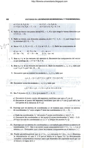 122 VECTORES EN LOS ESPACIOS BIDIMENSIONAL V TRIDIMENSIONAL
a) P¡(3, 5), 1'2(2, 8) b) P¡(7, - 2), Pz{O, O)
e) P¡(6,5, 8), P2(8, - 7, - 3) d) PIrO, O
, 0), 1'2( - 8, 7,4)
'1, 4. Halle un vector con punto inicial P(2, - 1,4) Yque tenga la 'llisma dirección que
v = (7,6, - 3).
í) 5. Halle un vector, con dirección opuesta a la de v = (- 2, 4, - 1), que tenga el pun-
to terminal Q(2, 0, - 7).
6. Sea u = (1,2,3), v = (2, - 3, 1) y w = (3,2, - 1). Halle las componentes de
a) u - w
d) 3(u - 7v)
b) 7v + 3w
e) -3v-8w
e) -w+v
f) 2v - (u + w)
7. Sean u, v y w los vectores del ejercicio 6. Encuentre las componentes del vector
x que satisfaga 2u - v + x = 7x + w.
8. Sean u, v y w los vectores dd ejercicio 6. Halle los escalares el, e2 Ye3 tales que
elu+e2v+e3w=(6, 14, -- 2).
9. Demuestre que no existen los escalares el. e2 Ye3 tales que
c¡(1 ,2, - 3) + ( 2(5. 7, 1) + c3(6. 9, -2) = (4, 5, O).
10. Encuentre todos los escalares el. e; y e3 tales que
I
c¡(2, 7, 8) + c2(1 , - 1, 3) + c3(3, 6. 11) = (0, 0, O).
11. Sea P el punto (2, 3, - 2) Y Qel punto (7 , - 4, 1).
a) Encuentre el punto medio del segmento rectilíneo que une a P con Q.
b) Encuentre el punto del segmento rectilíneo que une a l' con Q que esté a las
3/4 partes de la distancia de P a Q.
12. Suponga que un sistema de coordenadas xy se traslada para obtener un sistema
de coordenadas x'y' cuyo origen O' tiene las coordenadas xy (2, - 3).
a) Halle las coordenadas x'y' del punto P cuyas coordenadas xy son (7,5).
b) Encuentre las coordenadas xy del punto Qcuyas coordenadasx'y' son (- 3,6).
(';Trace los ejes de coordenadas xy y x'y' y ubique los puntos P y Q.
13. Suponga que un sistema de coordenadasxy z se traslada para obtener un sistema de
coordenadas x'y'z'. Sea v un vector cuyas componentes son v = (1' ¡. ]J 2 • 1'3) en el
sistema xyz. Demuestre que v tiene las mismas componentes en el sistema x'y'::' .
14. Pruebe geométricamente que si v = (v l. V2), entonces kv = (kv 1 , kV2 ). (Restrinja
la de'mostración al caso k > °que se ilustra en la figura 3.8. La demostración
completa comprendería muchos casos que dependen del cuadrante en el que cae
el vector y el signo de k .)
http://libreria-universitaria.blogspot.com
 