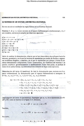 NORMAS DE UN VECTOR; ARITMETICA VECTORIAL 123
3.2 NORMAS DE UN Vf.CTOR;ARITMETICA VECTORIAL
En esta sección se establecen las reglas básicas de la aritmética vectorial.
Teorema l. Si u, v y w son vectores en el espacio bidimensional o tridimensional. y k Y 1
son escalares. entonces se cumplen las relaciones siguientes:
a) u + v = v + u
b) (u + v) + w = u + (v + w)
c) u + O= O+ u = u
d) u + (-u) = O
)
e) k(lu) = (kl)u
f) k(u + v) = ku + kv
g) (k + l)u = ku + lu
h) 1u = u
Antes de analizar la demostración, observe que se han desarrollado dos enfoques hacia los
vectores: geométrico. en el que los vectores se representan por medio de flechas o segmen-
tos rectilíneos dirigidos, y analítico. en el que se representan por parejas o temas de nú-
meros denominados componentes. Como consecuencia, los resultados del teorema 1 se
pueden establecer geométricamente o analíticamente. Como i1uSiJ ación, se probará el
inciso b) en ambas formas. Las demostraciones restantes se dejan como ejercicios.
Demostración del inciso b) (analítica). Se dará la demostración para vectores en el es-
pacio tridimensional. La demostración para el espacio bidimensional es semejante. Si
u =(UI. U2. U3), v =(VI . v2• V3) YW =(WI. W2. W3), entonces
(u + 'v) + W = [(UI> uz, U3) + (VI> vz, V3 )] + ( W I> wz, W3)
= (UI + VI, Uz + vz, U3 + v3) +,(wl , wz, W3)
= ([ul + VI] + wl , [u z + vz] + wz, [U3 + V3] + W3)
= (UI + [ VI + wl ] , Uz + [vz + wz], U3 + [V3 + W3])
= (UI> uz, U3) + (VI + wl> Vz + wz, V3 + W3)
= u + (v + w) I
Demostración del inciso b) (geométrica). Supóngase que u, v y W se representan por PO
QR YRS. como se muestra en la figura 3.15. Entonces,
v + w = QS . y u + (v + w) = PS
También,
u + v = PR Y (u + v) + w = PS D'Vv'
Por tanto ,
u + (v + w) = (u + v) + w I
...:
http://libreria-universitaria.blogspot.com
 