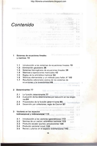 Contenido
1 Sistemas de ecuaciones lineales
y matrices 19
1.1 Introducción a los sistemas de ecuaciones lineales 19
~.2 Eliminación gaussiana 26
1.3 Sistemas homogéneos de ecuaciones lineales 38
1.4 Matrices y operaciones matriciales 42
1.5 Reglas de la aritmética matricial 50
1.6 Matrices elementales y un método para hallar A-l 60
1.7 Resultados adicionales acerca de los sistemas de
ecuaciones y la inversibilidad 68
2 Determinantes· 77
2. '1 La función determinante 77
2.2 Evaluación de los determinantes por reducción en los renglo-
nes84
2 .3 Propiedades de la función Qeterminante 90
2.4 Desarrollo por cofactores; regla de Cramer 97
3 Vectores en los espacios
bidimensional y tridimensional 113
3.1 Introducción a los vectores (geométricos) 113
3.2 Normas de un vector; aritmética vectorial 123
3.3 Producto escalar (punto); proyecciones 126
3.4 Producto vectorial (cruz) 133
3.5 Rectas y planos en el espacio tridimensional 142
15
http://libreria-universitaria.blogspot.com
 