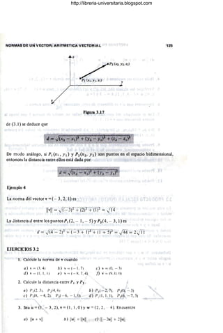NORMAS OE UN VECTOR; ARITMETICA VECTORIAL 125
z
/P',,,.,,," l
p¡ (X¡.y¡ . z¡) y
Figura 3.17
de (3.1) se deduce que
De modo análogo, si PI(X¡, Y¡) y P2(X2, Y2) son puntos en el espacio bidimensional,
entonces la distancia entre ellos está dada por
Ejemplo 4
La norma del vector v =(- 3,2,1) es
La·Jistancia d entre los puntos p¡ (2, - 1, - 5) YP2 (4, - 3, 1) es
EJERCICIOS 3.2
1. Calcule la norma de v cuando
a) v = (3,4)
d) v = (1 , 1, 1)
b) v = ( - I , 7)
e) v = (- H, 7, 4)
2. Calcule la distancia entre PI y P2 .
a) /J I (2, 3), Pl (4, 6)
e) /JI( H, - 4, 2), /J 2( - 6, -- 1, O)
c) ' = (O, - 3)
n v = (9, O. (J)
b) PI ( - 2, 7)_ 1'2(0, - 3)
d)P ,( I , I.I), 1'2(6,- 7.3)
3. Sea u = (1, -- 3,2), v = (l, 1, O) Yw '" (2, 2, -- 4). Encuentre
a) Ilu+ v
ii b) liui¡ + Ilvll e) 11 - 2
u
ll + 2
1
1
ull
http://libreria-universitaria.blogspot.com
 