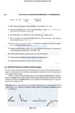 126 VECTORES EN LOS ESPACIOS BIDIMENSIONAL Y TRIDIMENSIONAL
d) 113u - 5v + wll
4. Halle todos los escalares k tales que IIkvll =3, en donde v =(l , 2,4).
5. Verifique los incisos (b), (e), (f) y (g) del teorema 1, para u =(1, - 3, 7), v =(6,
6,9), w =(- 8,1,2), k =- 3 Y1=6.
I
6. Demuestre ~ue si v es diferente de cero, entonces IT~II v tiene norma l.
7. Use el resultado del ejercicio 6 para hallar un vector de norma 1 que tenga la
misma dirección que v = (1, 1, 1).
8. Sea Po =(xo. Yo. zo) y P =(x. y. z). Describa el conjunto de todos los puntos
(x. y. z) para los que IIp - Po 11 = 1. -
9. Pruebe geométricamente que si u y y son vectores en los espacios bidimensional
y tridimensional, entonces lIu + v11 :s;;; lIu 11 + IIv 11.
10. Pruebe analíticamente los incisos (a), (e) y (e) del teorema l.
11. Pruebe analíticamente los incisos (d), (g) y (h) del teorema l.
12. Pruebe geométricamente el inciso (n del teorema l .
3.3 PRODUCTO ESCALAR (PUNTO); PROYECCIONES
En esta sección se presenta un tipo de multiplicación de vectores en los espacios bidimen-
sional y tridimensional. Se establecen las propiedades aritméticas de esta multiplicación y
se dan algunas aplicaciones.
Sean u y v dos vectores diferentes de cero en los espacios bidimensional o tridimen-
sional y supóngase que se h-an situado estos vectores de modo que sus puntos iniciales
coincidan. Se dirá que el ángulo entre u y v es el ángulo () determinado por u y v que satis-
face O:s;;; () :s;;; 7T (figura 3.18).
Definición. Si u y v son vectores en los espacios bidimensional o tridimensional y () es el
ángulo entre u y v, entonces el producto escalar (punto) o producto euclidiano interior
u . " se define por
L v
..
v v u
Figura 3.18
http://libreria-universitaria.blogspot.com
 