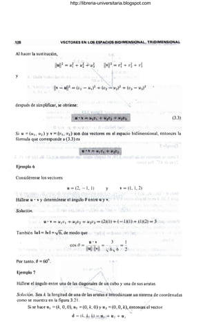128 VECTORES EN LOS ESPACIOS BIDIMENSIONAL, TRIDIMENSIONAL
Al hacer la sustitución,
y
después de simplificar, se obtiene:
(3.3)
Si u =(UI, U2) Y v =(VI, V2) son dos vectores en el espacio bidimensional, entonces la
fórmula que corresponde a (3.3) es
Ejemplo 6
Considérense los vectores
u = (2, - 1, 1) y v = (I, I, 2)
Hállese u . v y determínese el ángulo e·entre u y v.
Solución.
También lIull = IIvll =V6, de modo que
u . v 3 l
cos () = ------. = --:-_ ._= = --
Ilu
llll"11 ";6 .,;'6 2"
Por tanto, e=60°.
Ejemplo 7
Hállese el ángulo entre una de las diagonales de un cubo y una de sus aristas.
Solución. Sea k la longitud de una de las aristas e introdúzcase un sistema de coordenadas
como se muestra en la figura 3.2 1.
Si se hace u. =(k, 0, O), U2 =(0, k, O) YU 3 =(0, 0, k), entonces el vector
d = (". k. Id = u I + U 2 + u.
http://libreria-universitaria.blogspot.com
 