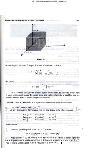 PRODUCTO ESCALAR .(PUNTOl; PROYECCIONES 129
y
V"(k,O, O)
Figura 3.21
es una diagonal del cubo. El ángulo eentre d y la arista UI satisface
1
J3
Por tanto,
() = cos -'l ( _1_) :::: 54 '44'
• y3
En el teorema que sigue se muestra cómo puede usarse el producto escalar para
obtener información acerca del ángulo entre dos vectores; también se establece una im·
portante relación entre la norma y el producto escalar.
Teorema 2. Sean u y v vectores en el espacio bidimensional o en el tridimensional.
a)
b)
v· v = IIvIl2
;esdecir, IIvll = (v· V)I/2 )
Si u y v son vectf!res diferentes de cero y e es el ángulo entre ellos. entonces ~ 1
ees agudo
ees obtuso
e= .2!..
2
si y sólo si
si y sólo si
si y sólo si
U· v>O
u' v<O
u'v=O
Demostracióll.
a) Supuesto que el ángulo eentre v y ves O, se tiene
v.v = I!v
llllvll cos O= IlvW cos O= IIvl12
b) Dado'qJe lIu 11 > O, IIv 11 > O Yu • v = lIu 11 IIv 11 cos e,u • v tiene el mismo signo que
cos e. Supuesto que e satisface O .;;;;; () .;;;;; n, !l ángulo ees agudo si y sólo si cos e> O,
() es obtuso si y sólo si cos () <OY() = n/2 si y sólo si cos e= o. I
http://libreria-universitaria.blogspot.com
 