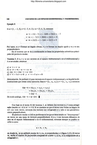130 VECTORES EN LOS ESPACIOS BIDIMENSIONAL Y TRIDIMENSIONAL
Ejemplo 8
Si u = (1, - 2,3), v = (- 3,4,2) YW = (3,6, 3), entonces
u' v = (1)( - 3) + (-2)(4) + (3)(2) = -5
v • W = (- 3)(3) + (4)(6) + (2)(3) = 21
u' w = (1)(3) + (-2)(6) + (3)(3) = O
Por tanto, u y v forman un ángulo obtuso, v y w forman un ángulo agudo y u y w son
perpendiculares.
En el teorema que se da a continuación se listan las propiedades aritméticas princi-
pales del producto escalar.
Teorema 3. Si u, v y w son vectores en el espacio bidimensional o en el tridimensional y
k es un escalar, entonces
a) u' v = v . u
b) u • (v + w) = u • v + u • w
c) k(u· v) = (ku) • v = u . (kv)
d) v . v > Osi v #- O Y v· v = O si v = O
Demostración. Se probará (c) para vectores en el espacio tridimensional y se dejarán las de- .
mostraciones que restan como ejercicios. Sean u =(u 1, uz, U3) Yv =(VI> vz, V3); entonces
k(u • v) = k(Ul VI + U2V2 + U3V3)
= (kU¡}Vl + (kU2)V2 + (kU3)V3
=(ku) • v
De modo análogo, k(u • v) = u . (kv) I
Con base en el inciso b) del teorema 2, se defmen dos vectores u y v como ortogo-
nales (escrito u 1 v) si u • v = O. Si se conviene en que eI'vector cero forma un ángulo de
1r/2 con todo vector, entonces dos vectores son ortogonales si y sólo si son geométrica-
mente perpendiculares.
El producto escalar es útil en problemas en los que se tiene interés en "descomponer"
un vector en una suma de vectores perpendiculares. Si u y v son vectores diferentes de
cero en el espacio bidimensional o en el tridimensional, entonces siempre es posible es-
cribir u como
u = W1 + W2
en donde Wl es un múltiplo escalar de v y W2 es perpendicular a v (figura 3.22). El vector
Wl recibe el nombre de proyección ortogonal de u sobre v y el Wz es la componente de u
ortogonal a v.
http://libreria-universitaria.blogspot.com
 
