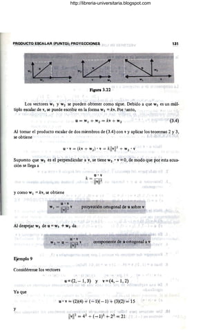 PRODUCTO ESCALAR (PUNTO); PROYECCIONES 131
Figura 3.22
Los vectores Wl Y W2 se pueden obtener como sigue. Debido a que Wl es un múl-
tiplo escalar de v, se puede escribir en la forma Wl = kv. Por i.anto,
. u= W¡ + W 2 = kv + W 2 (3.4)
Al tomar el producto escalar de dos miembros de (3.4) con v y aplicar los teoremas 2 y 3,
se obtiene f
u . v= (kv + w2) • v= kllvW + W 2 • V
v
.
Supuesto que W2 es el perpendicular a v, se tiene W2 • v = 0, de modo que por esta ~cua-
ción se llega a
u'v
k = TIVIr
y como Wl = kv, se obtiene
u·v
W¡ = IIvl12V proyección ortogonal-de u sobre v
"-
Al despejar W2 de u = w, + W2 da
componente de u ortogonal a v
Ejemplo 9
Considérense los vectores
u = (2, - 1, 3) Y v = (4, - 1, 2)
)
Ya que
u '· v = (2}(4) + (-1)( -1) + (3)(2) = 15
y
01
http://libreria-universitaria.blogspot.com
 