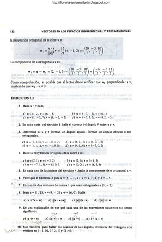 132 VECTORES EN LOS EsPACIOS BIDIMENSI"JNAL y TRIDIMENSIONAL
la proyección ortogonal de u sobre v es
u . v 15 (20 - 5 10)
w¡ = IIvl12 V = 21 (4, - 1,2) = 7 '7 -' 7
La componente de u ortogonal a v es
(
20 - 5 10) ( - 6 - 2 11)
w2 =u-w¡=(2,-1,3)- 7 '7 '7. = -7-'7'7
¡
Como comprobación, es posible que el lector desee verificar que W2 perpendicular a v,
mostrando que W2 • v = O.
EJERCICIOS 3.3
f
". 1. Halle u • v para
a) u = (1,2), v = (6, -8) b) u = (-7, - 3), v = (O, 1)
e) u = (1, - 3,7), v = (8, - 2, -2) d) u = (- 3, 1, 2), v = (4, 2, - 5) .'
,J. 2. En cada parte del ejercicio 1, halle el coseno del ángulo (} entre u y v.
u.-3. Determine si u y v forman un ángulo agudo, forman un ángulo obtuso o son
ortogonales.
a) u=(7,3,5),v=( - 8,4,2)
e) u = (1, 1, 1), v = (- 1, O, O)
b) u=(6, 1,3),v = (4, 0, -6)
d) u = (4, 1,6), v = (- 3, O, 2)
.¡. 4. Halle la proyección ortogonal de u sobre v si:
a) u = (2, 1), v = (- 3,2)
e) u=( - 7,1,3),v=(5,0,1)
b) u = (2,6), v = (- 9, 3)
d) u = (O, O, 1), v = (8, 3, 4)
d S. En cada uno de los incisos del ejercicio 4, halle la componente de u ortogonal a v.
6. Verifique el teorema 3 para u =(6, - 1,2), v =(2, 7, 4)y k =~ 5.
7. Encuentre dos vectores de norma 1 que sean ortogonales a (3 , - 2).
lS 8. Sean u =0,2), v =(4, - 2) Yw =(6, O). Halle:
a}u'(7v+w) b} II(u· w) wll e) Ilull (v· w) d) IIlull v) .w
9. Dé una explicación de por qué cada una de las expresiones siguientes no tienen
significado.
a} u· (v' w)
~ .1 ,¡¡
b)(u' v + ~
'Y'/')
"
d} k' (u + v)
10. Use vectores para hallar los cosenos de los ángulos interiores del triángulo con
~ vértices en (- 1, O), (- 2, 1) YO,4).
http://libreria-universitaria.blogspot.com
 