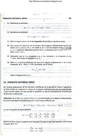 PRODUCTO VECTORIAL (CRull 133
11 . Establezca la identidad
12. Establezca la identidad
13. Halle el ángulo entre una de las diagonales de un cubo y una de sus caras.
14. Los cosenos de dirección de un vector v en el espacio tridimensional son los nú-
meroscos Q, cos ~ y cos 'Y, en donde Q , ~ Y 'Y son los ángulos entre v y los ej~s
x , y y z positivos. Demuestre que si v=Ca, b, d, entonces cos Q =a/ya1
+b2 +c2
•
Halle cos ~ y cos 'Y.
IS. Demuestr,e que si ves ortogonal a w} y W2. entonces v es ortogonal a k} w¡
+ k2W2 para todos los escalares k l y k 2 ,
16. Sean u y v vectcres diferentes de cero en el espacio bidimensional o en el tridi-
mensional. Si k '" Ilull y 1= IIvll, demuestre que el vector
biseca el ángulo entre u y v.
1
11 = - - lb + lu)
/.: ~ I
3.4 PRODUCTO VECTORIAL (CRUZ)
I
,En muchas aplicaciones de los vectores a problemas de la geometría, física e ingeniería,
se tiene interés en construir un vector en el espacio tridimensional que sea perpendicular
a dos vectores dados. En esta sección se presenta un tipo de multiplicación vectorial que
facilita esta construcción.
Definición. Si u = (u ¡ • 112. 113) Yv = (VI. V2 , V3) son vectores en el espacio tridimensional,
entonces el producto vectorial (cruz) u X ves el vector definido por
o . ,con la notación de determinantes.
u x " = ('1'~2
"
11.11
· -1"'
r.l 1',
11.11. 1
11
'
l' l'
.1 ,
(3.5)
OI3SFRVACION. Existe un patrón en la fórmula (3.5) que es útil tener presente. Si se forma
la matriz de 2 X 3
[",
1',
Ir]
3
r .1
http://libreria-universitaria.blogspot.com
 