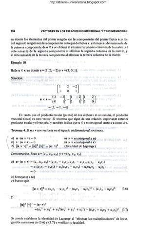 I

134 VECTORES EN LOS ESPACIOS BIDIMENSIONAL Y TRIDIMENSIONAL
en donde los elementos del primer renglón son las componentes del primer factor u, y los
del segundo renglón son las componentes del segundo factor v, entonces el determinante de
la primera componente de u X v se obtiene al eliminar la primera columna de la matriz, el
determinante de la segunda componente al eliminar la segunda columna de la matriz, y
el determinante de la tercera componente. al eliminar la tercera columna de la matriz.
Ejemplo 10
Halle u X v, en donde u =(1,2, - 2) Yv =(3,0, 1).
Solución.
e ~-n
u x v = (I~ -~I, -I~ -~I, I~ ~I)
= (2, - 7, -6)
¡
En tanto que el producto escalar (punto) de dos vectores es un escalar, el producto
vectorial (cruz) es otro vector. El teorema que sigue da una relación importante entre el
producto escalar y el vectorial y también indica que u X v es ortogonal tanto a u como a v.
Teorema 4. Si uy v son vectores en el espacio tridimensional, entonces,
a) u· (u x v) = O
b) v· (u x v) = O
e) Ilu x vl12= IIul1211vll2 - (u .V)2
(u x v es ortogonal a u)
(u x v es ortogonal a v)
(Identidad de Lagrange)
a) u· (u x v) = (u1, U2' U3)· (U2V3 - U3V2, U3Vl - U1V3, UIV2 - U2Vl)
=Ul(U2V3 - U3V2) + U2(U3Vl - UIV3) + U3(UIV2 - U2Vl)
=0
b) Semejante a (a)
c) Puesto que
y
IIul12 IIvl12 - (u .V)2
=(U1
2
+ U/ + U3
2
)(V/ + V/ + V3
2
) - (UIVl + U2V2 + U3V3)2 (3.7)
Se puede establecer la identidad de Lagrange al "efectuar las multiplicaciones" de los se-
gundos miembros de (3.6) y (3.7) Yverificar su igualdad.
http://libreria-universitaria.blogspot.com
 