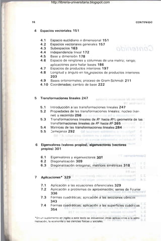 16 CONTENIDO
4 Espacios vectoriales 151
4.1 Espacio euclidiano n dimensional 151
4.2 Espacios vectoriales generales 157
4.3 Subespacios 163
4.4 Independencia lineal 172
4.5 Base y dimensión 178
4.6 Espacio de renglones y columnas de una matriz; rango;
aplicaciones para hallar bases 186
4.7 Espacios de productos interiores 197
4.8 Longitud y ángulo en los.jlspacios de productos interiores
203
4.9 Bases ortonormales; proceso de Gram-Schmidt 211
4.10 Coordenadas; cambio de base 222
5 Transformaciones lineales 247
5.1 Introducción a las transformaciones lineales 247
5.2 Propiedades de las transformaciones lineales: núcleo (ker-
nel) y recorrido 256
5.3 Transformaciones lineales de R" hacia Rm; geometría de las
transformaciones lineales de R2 hacia R2 265
5.4 Matrices de las transformaciones lineales 284
5.5 :emejanza 292
6 Eigenvalores (valores propios). eigenvectores (vectores
propios) 301
6.1 Eigenvalores y eigenvectores301
6.2 Diagonalización 309 .
6.3 Diagonalización ortogonal; matrices simétricas 318
7 Aplicaciones* ·329
7.1 Aplicación a las ecuaciones diferenciales 329
7.2 Aplicación a problemas de aproximación; series de Fourier
336
7.3 Formas cuadráticas; aplicación a las secciones cónicas
343
7.4 Formas cuadráticas; aplicación a las superficies cuádricas
354
* En un suplemento en inglés a este texto se encuentran otras aplicaciones a la admi·
nistración, la economía y las ciencias físicas y sociales.
http://libreria-universitaria.blogspot.com
 