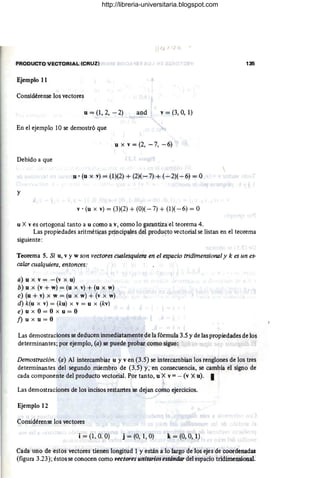 PRODUCTO VECTORIAL (CRUZ) 135
Ejemplo 11
Considérense los vectores
u = (1, 2, -2) and v = (3, O, 1)
En el ejemplo lOse demostró que
u x v = (2, -7, -6)
Debido a que
u . (u x v) = (1)(2) + (2)( - 7) + (- 2)( - 6) = O
y
}
v . (u x v) = (3)(2) + (0)( - 7) + (1)( - 6) = O
u X ves ortogonal tanto a u como a v, como lo garantiza el teorema 4.
Las propiedades aritméticas principales del producto vectorial se listan en el teorema
siguiente:
Teorema 5. Si u, v y w son vectores cualesquiera en el espacio tridimensional y k es un es-
calar cualquiera, entonces:
a) u x v = - (v x u)
b) u x (v + w) = (u x v) + (u x w)
c) (u + v) x w = (u x w) + (v x w)
d) k(u x v) = (ku) x v = u x (kv)
e) u x O = O x u = O
j)u x u=O
Las demostraciones se deducen inmediatamente de la fórmula 3.5 y de las propiedades de los
determinantes; por ejemplo, (a) se puede probar como sigue:
Demostración. (a) Al intercambiar u y v en (3.5) se intercambian los renglones de los tres
determinantes del segundo miembro de (3.5) y, en consecuencia, se cambia el signo de
cada componente del producto vectorial. Por tanto, u X v = - (v X u). I
Las demostraciones de los incisos restarrtes se dejan como ejercicios.
Ejemplo 12
Considérense los vectores
i = (1, O. O) j = (0, 1, O) k = (O, 0, 1)
Cada uno de estos vectores tienen longitud 1 y están a lo largo de los ejes de coordenadas
(figura 3.23); éstos se conocen como vectores unitariosestándar del espacio tridimensional.

http://libreria-universitaria.blogspot.com
 