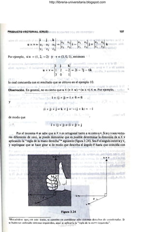 PRODUCTO VECTORIAL (CRUZI
u X V = U¡
V¡
Por ejemplo, si u = (1, 2, - 2) Y v = (3, O, 1), entonces
j
u x v = 1 2
3 O
k
- 2 = 2i - 7j - 6k
1
lo cual concuerda con el resultado que se obtuvo en el ejemplo 10.
Observación. En general, no es cierto que u X (v X w) :-= (u X v) X w. Por ejemplo,
i x (j x j) = i x O= O
y
(i x j) x j = k x j = - (j x k) = - i
de modo que
i x (j x j) 4 (i x J) x j
137
----
Por el teorema 4 se sabe que u X v es ortogonal tanto a u como a v: Si u y v son vecto-
res diferentes de cero, se puede demostrar que es posible determin'lr la dirección de ti X v
aplicando la "regla de la mano derecha"· siguiente (figura 3.24).Sea 8 el ángulo entre u y v,
y supóngase que se hace girar u de modo que describa el ángulo 8 hasta que coincida con
uxv
Figura 3.24
*Recuérdese quei en este texto, se convino en considerar sólo sistemas derechos de coordenadas. Si
o;c hubieran utilizado sistemas izquierdos. a4uí se aplicaría la "rc¡!la de la milon izquierda".
http://libreria-universitaria.blogspot.com
 