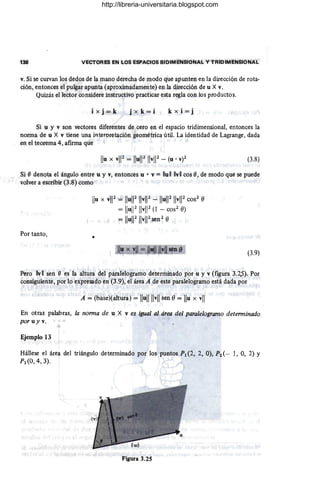 138 VECTORES EN LOS ESPACIOS BIDIMENSIONAL Y TRIDIMENSIONAL
v. Si se curvan los dedos de la mano derecha de modo que apunten en la dirección de rota-
ción, entonces el pulgar apunta (aproximadamente) en la dirección de u X v.
Quizás el lector considere instructivo practicar esta regla con los productos.
i x j = k j x k = i k x i = j
Si u y v son vectores diferentes de cero en el espacio tridimensional, entonces la
norma de u X v tiene una interoretación geométrica útil. La identidad de Lagrange, dada
.en el teorema 4, afirma que
(3.8)
. ~i (J denQta el ángulo entre u y v, entonces u • v = lIullllvll cos (J, de modo que se puede
, .volver a escribir (3.8) como .
Por tanto,
Ilu X vl1
2
= IIul12 IIvl12 - IIul12 IIvl12 cos
2
e
= IluW IlvW (1 - cos2 e)
= IIul1211vl12 sen2 e
•
(3.9)
Pero lvll sen (J es la altura del paralelogramo determinado por u y v (figura 3.2,S). Por
consiguiente, por 10 expresado en (3.9), el área A de este paralelogramo está dada por
A = (base)(,altura) = Ilullllvll sen e= Ilu x vII
En otras palabras, la nonna de u X v es igual al área del paralelogramo detenninado
por uy v.
Ejemplo 13
Hállese el área del triángulo determinado por los puntos P1 (2, 2, O), P2 (- 1, 0, 2) Y
P3 (0, 4, 3).
Figura 3.25
http://libreria-universitaria.blogspot.com
 