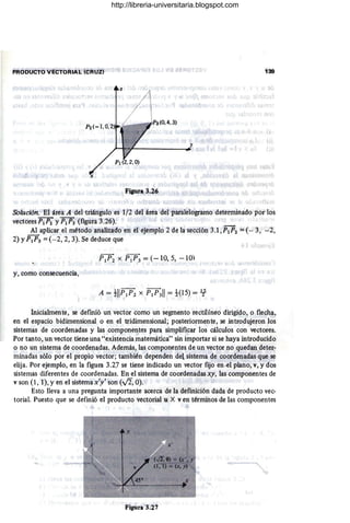 PRODUCTO VECTORIAL (CRUZ) 139
Figura 3.26
SOlución. El área A del triángulo es 1/2 del área del paralelogramo determinado por los
vectoresPlP2 y P1P3(figura 3.26).
Al aplicar el método analizado en el ejemplo 2 de la sección 3.1 ,P1P2 = (- 3, -2,
2) YP1P3 = (- 2,2,3). Se deduce que
P1P2 X P1P3 = (- 10, 5, - 10)
y, como consecuencia,
A = tllp¡p2 x P1P311 = t(15) = 1f-
Inicialmente, se defmió un vector como un segmento rectilíneo dirigido, o flecha,
en el espacio bidimensional o en el tridimensional; posteriormente, se introdujeron los
sistemas de coordenadas y las componentes para simplificar los cálculos con vectores.
Por tanto, un vector tiene una "existencia matemática" sin importar si se haya introducido
o no un sistema de coordenadas. Además, las componentes de un vector no quedan ,deter-
minadas sólo por el propio vector; también dependen del sistema de coordenadas que se
elija. Por ejemplo, en la figura 3.27 se tiene indicado un vector fijo en.el plano, v, y dos
sistemas diferentes de coordenadas. En el sistema de coordenadas xy, las componentes de
v son (1 , Í), yen el sistemax'y' son (..Ji, O).
Esto lleva a una pregunta importante acerca de la defmición dada de producto vec-
torial. Puesto que se defmió el producto vectorial u X ven términos de las componentes
-
Figura 3.27
http://libreria-universitaria.blogspot.com
 