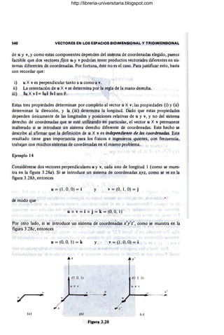 140 VECTORES EN LOS ESPACIOS BIDIMENSIONAL Y TRIOIMENSIONAI,.
de u y V, y como estas componentes dependen del sistema de coordenadas elegido, parece
factible que dos vectores fijos u. y v podrían tener productos vectoriales diferentes en sis-
temas diferentes de coordenadas. Por fortuna, éste no es .
el caso. Para justificar esto, basta
con recordar que:
i) u X ves perpendicular tanto a u como a v.
ii) La orientación de u X v se determina por la regla de la mano derecha.
iii) lIu X vll= lIullllvll sen 8.
Estas tres propiedades determinan por completo al vector u X v; las propiedades (i) y (ii)
determinan la dirección, y la (iii) deterinina la longitud. Dado que estas propied¡¡.des
dependen únicamente de las longitudes y posiciones relativas de u y v, y no del sistema
derecho de coordenadas que se esté utilizando en particular, el vector u X v permanece
inalterado si se introduce un sistema derecho diferente d.e coordenadas. Este hecho se
describe al afirm¡¡r que la definición de u X v es independiente de las coordenados. Este
resultado tiene gran importancia para los físicos .e ingenieros quienes, COn frecu.encia,
trabajan con muchos sistemas de coorden¡¡das en el mismo problema.
Ejemplo 14
Considérense dos vectores perpendiculares u y v, cada uno de longitud 1 (como se mues-
tra en la figura 3.280). Si se introduce un sistema de coordenadas XYf. como se ve ,en la
figura 3.28b, entonces
u = (1 , O, O) = i y v = (O. 1, O) = j
de modo que
u x v = i x j = k = (O, 0, 1)
Por otro lado, si se introduce un sistema de .coorden~das x'y'i', como ~e muestra en la
figura 3.28c, entonces
(a)
v
.-
u = (0, 0, 1) = k
«J. O. 1)
J X v
(b)
y
.Y
*
Figura 3.28
v=JI,O,O)=i
r(lJ. 1 O)
u)o; '
.r '
;..--...,;..-_._--~
u
http://libreria-universitaria.blogspot.com
 