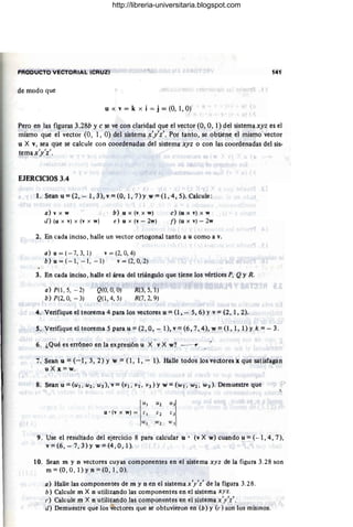 PRODUCTO VECTORIAL (CRUZ) 141
de modo que
u x v = k x i = j = (O, 1, O)
Pero en las figuras 3.28b·y e se ve con claridad que el vector (O, 0,1) del sistemaxyz es el
mismo que el vector (0, 1, O) del sistema x'y'z'. Por tanto, se obtiene el mismo vector
u X v, sea que se calcule con coordenadas del sistema xyz o con las coordenadas del sis-
tema x'y'z'.
I ,
EJERCICIOS 3.4
1. Séan u = (2, - 11 3), v = (0,1,7) Yw = (1, 4, 5). Calcule:
a) v x w
d) (u x v) x (v x w)
b) u x (v. x w)
e) u x (v - 2w)
c)(u x v) X W
f) (u x v) - 2w
2. En cada inciso, halle un vector ortogonal tanto a u como a v.
a) u=(-7,3, 1) v = (2,0,4)
b) u=(-I, - 1, -1) v=(2, 0, 2)
3. En cada inciso, halle el área del triángulo que tiene los vértices p. Q y R.
a) P(1, 5, -2)
b) P(2,0, -3)
I
Q(O, 0, O)
Q(I, 4,5) .
R(3, 5,1)
R(7, 2, 9)
4. Verifique el teoréma 4 para los vectores u = (l, - 5,6) Yv = (2, 1,2).
S Verifique el teorema 5 para u = (2, 0, - 1), v= (6, 7, 4), w= (1,1, l)y k = - 3.
6. ¿Qué es erróneo en la expresión u X v X w?
7..Sean u = (-1, 3, 2) Y w == (1, 1, - 1). Halle todos los vectores x que satisfagan
u X x =w.
8. Sean ti =(UI . U2. U3), v= (VI. VL • V3) Yw = (wI. W2. W3) . Demuestre que P
LI) Uz
:'1
u' (v x w) = r ¡;2
) .1
w) W 2 ' .1
9. Use el resultado del ejercicio 8 para calcular u' (v X w) cuando u = (- ·1, 4,7),
v =(6, - 7,3) Y w =(4, 0,1).
10. Sean m y n vectores cuyas componentes en el sistema xyz de la figura 3.28 son
m=(O,O, l)yn=(O, 1,0).
a) Halle las componentes de m y n en el sistema x'y'/ de la figura 3.28.
b) Calcule m X n utilizando las componentes en el sistema xyz.
f') Calcule m X n utilizando las componentes en el sistema x'y'z'.
d) Demuestre que los vectores que se obtuvieron en (b) y (e) son los mismos.
http://libreria-universitaria.blogspot.com
 