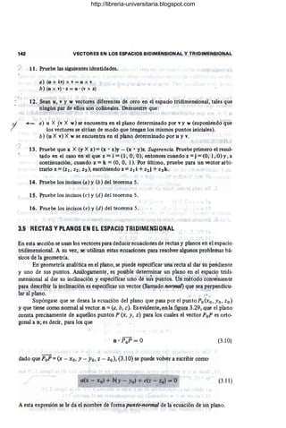 142 VECTORES EN LOS ESPACIOS BIDIMENSIONAL Y TRIDIMENSIONAL
? 11. Pruebe las siguientes identidades.
1
a) (u + kv) x v = u x v
b) (u x v) • z = u . (v x z)
12. Sean u, v y w vectores diferentes de cero en el espacio tridimensional,tales que
ningún par de ellos son colineales. Demuestre que: I
+- a) u X (v X w) se encuentra en el plano determinado por v y w (suponiendo que
los vectores se sitúan de modo que tengan los mismos puntos iniciales).
b) (u X v) X w se encuentra en el plano determinado por u y v.
13. Pruebe que.x X (y X z) = (x • z)y - (x • y)z. Sugerencia. Pruebe primero el resul-
tado en el caso en el que z =i =0', 0, O), entonces cuando z =j =(0, 1, O) y, a
continuación, cuando z = k = (0, 0, 1). Por último, pruebe para un vector arbi-
trario z =(Zl , Z2, Z3), escribiendo z =Zl i + Z2j + Z3k.
14. Pruebe los incisos (a) y (b) del teorema 5.
15. Pruebe los incisos (e) y (d) del teorema 5.
16. Pruebe los incisos (e) y (d) del teorema 5.
3.5 RECTAS Y PLANOS EN EL ESPACIO TRIDIMENSIONI'L
En esta sección se usan los vectores para deducir ecuaciones de rectas y planos en el espacio
tridimensional. A su vez, se utilizan estas ecuaciones para resolver algunos problemas bá-
sicos de la geometría.
En geometría analítica en el plano, se puede especificar una recta al dar su pendiente
y uno de sus puntos. Análogamente, es posible determinar un plano en el espacio tridi-
mensional al dar su inclinación y especificar uno de sus puntos. Un método conveniente
para describir la inclinación es especificar un vector (llamado normal) que sea perpendicu-
lar al plano.
Supóngase que se desea la ecuación del plano que pasa por el punto Po(xo ,Yo, zo)
y que tiene como normal al vector n = (a, b, e). Es evidente, en la figura 3.29, que el plano
consta precisamente de aquellos puntos P (x, y, z) para los cuales el vector PoP es orto-
gonal a n; es decir, para los que
(3.10)
dado que PoP = (x - xo, Y - Yo, z - zo), (3.l0) se puede volver a escribir como
(3.11)
A esta expresión se le da el nombre de forma punto-normal de la ecuación de un plano.
l.
http://libreria-universitaria.blogspot.com
 