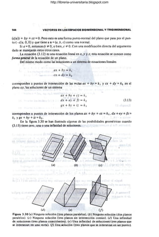 144 VECTORES EN LOS ESPACIOS BIDIMENSIONAL Y TRIDIMENSIONAL
(dla)) + by +ez =O. Pero esto es una forma punto-normal del plano que pasa por el pun-
to (- dla, O, O) Yque'tiene a n =(a, b, e) como una normal.
Si a = O, entonces b *- O, o bien, e*- O. Con una modificación directa del argumento
dado se manejarán estos otros casos.
La ecuación (3.12) es una ecuación lineal en x, y y z; esta ecuación se conoce como
forma general de la ecuación de un plano.
Del mismo modo como las soluciones a un sistema de ecuaciones lineales
ax + by = k¡
ex + dy = k2
corresponden a puntos de intersección de las ff~ctas ax + by = k¡ yex + dy = k 2 en el
plano xy, las soluciones de un sistema
ax + by + ez = k I
e/x + ey + fz = k2
gx + hy + ;z = k3
(3.13)
corresponden a puntos de intersección de los planos ax + by + ez = k¡, dx +ey +fz ==
k2 Ygx +hy +iz =k3'
En la figura 3.30 se han ilustrado algunas de las posibilidades geométricas cuando
(3.13) tiene cero, una o una infinidad de soluciones.
(a) (b) (e)
(d) (e) (f)
Figura 3.30 (a) Ninguna solución (tres planos paralelos). (b) Ninguna solución (dos planos
paralelos). (e) Ninguna solución (tres planos sin intersección común). (d) Una infinidad
de soluciones (tres planos coincidentes). (e) Una infinidad de soluciones (tres planos que
se intersecan en una recta). (f) Una lolución (tres planos que se intersecan en un punto).
http://libreria-universitaria.blogspot.com
 