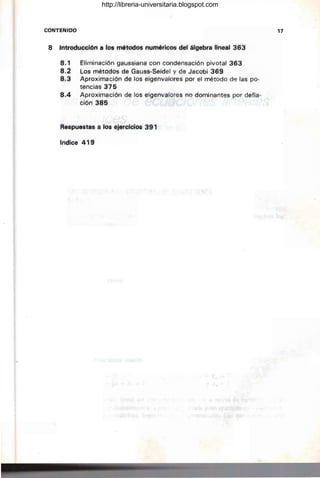 CONTEf,uoo
8 Int,adüttÍ(m á fos métodós numéricos del álgebra lineal 363
8',l' Ellmináción gaussiana con condensación pivotal 363
8.2 Los: métOdos de Gauss-Seidel y de Jacobi 369
8.3 Aproximación de los eigenvalores por el método df3 las po-
tenciáS 315
8,4- Aproximación de los eigenvalores no dominantes por defla-
ción 385
Réspue'stas a los ejercicios 391
Indice' 419
-~
.~ ,;"tc
• t.' '
17
http://libreria-universitaria.blogspot.com
 