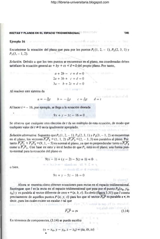 RECTAS Y PLANOS EN EL ESPACIO TRIDIMENSIONAL 145
Ejemplo 16
Encuéntrese la ecuación del plano que pasa por los puntos PI (1,2, - 1), P2 (2, 3, 1) Y
P3 (3 , - 1,2).
Solución. Debido a que los tres puntos se encuentran en elplano, sus coordenadas deben
satisfacer la ecuación general ax + by + cz + d =Odel propio plano. Por tanto,
Al resolver este sistema da
a = - ¡96(
a + 2b - e + d = O
2a + 3b + e + d = O
3a - b + 2e + ti = O
b = - /6( e =-h(
Al hacer t =- 16, por ejemplo, se llega a la ecuación deseada
9. + y - :5~ - 16 = O
d=(
Se observa que cualquier otra elección de t da un múltiplo de esta ecuación, de modo que
cualquier valor de t *Osería igualmente apropiado.
/
Solución alternativa. Supuesto que PI (1 ,2, - 1). P2(2, 3, 1) YP3(3 , - 1, 2) se encuentran
en el plano, los vectores PIP2 = (1 , 1, 2) yPI P3 = (2, - 3, 3) son paralelos al plano. Por
tanto PIP2 X PIP3 =(9 , 1, - 5) es normal el plano, ya que es perpendicular tanto aPIP2
como a IpI P3. Con base en esto y en el hecho de que PI "está en el plano, una fomla pun-
to-normal para la ecuación del plano es
9(.: - 1) + (y - 2) - 5(z + 1) = O
o bien,
9x + J' - 5z - 16 = O
Ahora se muestra cómo obtener ecuaciones para rectas en el espacio tridimensional.
Supóngase que 1es la recta en el espacio tridimensional que pasa por el punto Po(xo, Yo,
zo) y es paralela al vector diferente de cero v=(a, b, e). Es obvio (figura 3.31) que 1consta
precisamente de aquellos puntos P (x, y, z) para los que el vector PoP es paralelo a v, es
decir, para los cuales existe un escalar t tal que
PoP = tv
En témlinos de componentes, (3.14) se puede escribir
(x - xo, y - Yo, z - zo) = lta, tb, te)
•
(3.14)
http://libreria-universitaria.blogspot.com
 