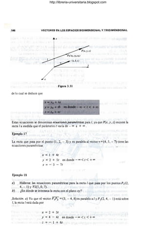 146 VECTORES EN LOS ESPACIOS BIDIMENSIONAL Y TRIDIMENSIONAL
x
Figura 3.31
de lo cual se deduce que
x =~o +tQ ~
Y- Yo +lb endo.nde-oo < t < +00
Estas ecuaciones se denominan ecuaciones paramétricas para 1, ya que P(x, y, z) recorre la
recta 1a medida que el parámetro t varía de - 00 a + 00 •
Ejemplo 17
La recta que pasa por el punto (1, 2, - 3) y es paralela al vector v =(4, 5, - 7) tiene las
ecuaciones paramétricas
Ejemplo 18
x = 1 + 4t
y = 2 + St en donde - 00 <t < + 00
z = - 3 - 7t
a) Hállense las ecuaciones paramétricas para la recta 1que pasa por los puntos PI (2 ,
4, - 1) y P2(S, 0, 7).
b) ¿En dónde se interseca la recta con el plano xy?
_Solución. a) Ya que el vector p¡p2 =(3, - 4, 8) es paralelo a 1y PI (2 , 4, - 1) está sobre
1, la recta 1está dada por
x = 2 + 3t
y = 4 - 4t en donde - 00 <t <+ 00
z = - 1 + 8t
http://libreria-universitaria.blogspot.com
 