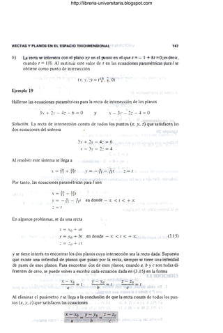 RECTAS Y PLANOS EN EL ESPACIO TRIDIMENSIONAL 147
b) La recta se interseca con el plano xy en el {Xlnto en el que z =- 1 + 8t =O; es decir,
cuando t =1/8. Al sustituir este valor de t en las ecuaciones paramétricas para I se
obtiene como punto de intersección
(s. y. :) = (18
9
• .;. O)
Ejemplo 19
Hállense las ecuaciones paramétricas para la recta de intersección de los planos
J + 21' - 4: - 6 = O y s - 31' - 2: - 4 = O
Solución. La recta de intersección consta de todos los puntos (x, y, z) que satisfacen las
dos ecuaciones del sistema
Al resolver este sistema se llega a
s = f~ + H-t
3s + 21' - 4: = 6
s - 3 - 2: = 4
Por tanto, las ecuaciones paramétricas para I son
s = f i) + ~r
: = r
l' = - ti - 1
2
1r en donde - x < t < + x:
: = r
En algunos problemas, se da una recta
s = . 0 + ar
l' = Yo + b1 en donde .- x: < 1 < + ce
: = : (l + C1
(3.15)
y se tiene interés en encontrar los dos planos cuya intersección sea la recta dada. Supuesto
que existe una infinidad de planos que pasan por la recta, siempre se tiene una infinidad
de pares de esos planos. Para encontrar uos de esos planos, cuando a, b y e son todas di-
ferentes de cero, se puede volver a escribir cada ecuación dada en (3 .15) en la forma
s - Xo
- --= 1
a
J' - Yo = 1
b
z - Zo
- - -=1
e
Al eliminar el parámetro t se llega a la conclusión de que la recta consta de todos los pun-
tos (x, y, z) que satisfacen las ecuaciones
x - Xo y - Yo z - Zo
a =-b-=-c-
http://libreria-universitaria.blogspot.com
 