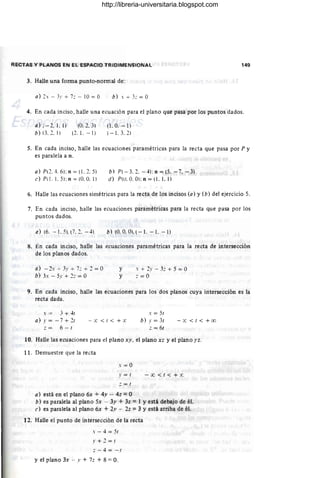 RECTAS Y PLANOS EN EL ESPACIO TRIDIMENSIONAL 149
3. Halle una forma punto-normal de:
a) 2.' - 31' + 7:: - 10 = O b) . + 3::=0
4. En cada inciso, halle una ecuación para el plano que pasa por los puntos dados.
a) -- 2, 1. 1)
b) (3, 2, 1)
(0, 2.3)
(2, 1. - 1)
(1.0. - 1)
(- 1. 3. 2)
5. En cada inciso, halle las ecuaciones paramétricas para la recta que pasa por P y
es paralela a n.
a) PL2. 4. 6); n = (1. 2. 5)
e) PI!. 1. 5): n = (O. O. l)
b) P( - 3.2. - 4): n = (5. - 7. - 3)
d) P(ll. O. O): n = (1. 1. 1)
6. Halle las ecuaciones simétricas para la recta de los incisos (a) y (b) del ejercicio 5.
7. En cada inciso, halle las ecuaciones paramétricas para la recta que pasa por los
puntos dados.
a) (6. - 1.5). (7.2. - 4) b) (O. O
. Ol.(-l. - 1.-1)
8. En cada inciso, halle las t!cuaciones paramétricas para la recta de intersección
de los planos dados.
a) - 2.' -;- 31' + 7: + 2 = O
b) 3.' - 5.1' + 2:: = O
y
y
.' + 2.1' - 3:: + 5 = O
:: =0
9. En cada inciso, halle las ecuaciones para los dos planos cuya intersección es la
recta dada.
.' = ,: + "¡r
a) .1' = - 7 + 2r - x< r<+ x
- 6 - r
.' = 5r
b) .r=3r
:: = 6r
- X <I<+oo
10. Halle las ecuaciones para d plano xY . el plano xz y el plano )'z.
11. Demuestre que la recta
.' = 0
.1' = 1 - :x; < 1< + x
:: = 1
a) está en el plano 6x + 4y -- 4z = O
b) es paralela al plano 5x -- 3y + 3z =1 Yestá debajo de él.
c) es paralela al plano 6,x + 2,v - 2z =3 Yestá arriba de él.
12. Halle el punto de intersección de la recta
. - 4 = 51
.1'+2=1
; - 4 = - 1
y el plano 3x - y + 7z + 8 =O.
http://libreria-universitaria.blogspot.com
 