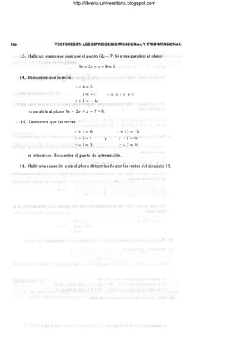 150 VECTORES EN LOS ESPACIOS BIDIMENSIONAL Y TRIDIMENSIONAL
13. Halle un plano que pase por el punto (2, - 7, 6) Ysea paralelo al plano
Ss - 2.r + ;: - 9 = O.
14. Demuestre que la recta
x - 4 = 2t
y =- 1
Z + 1 = - 4t
es paralela al plano 3x + 2y + z - 7 =O.
15. Demuestre que las rectas
x + 1 = 41
y - 3= 1
z - I =O
y
-%< 1< + %
s + 13 = 121
y.- 1 = 61
Z - 2 = 31
se intersecan. Encuentre el punto de intersección.
16. Halle una ecuación para el plano determinado por las rectas del ejercicio 15.
http://libreria-universitaria.blogspot.com
 