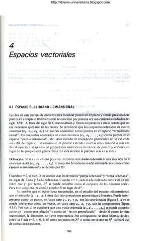 4
Espacios vectoriales
4.1 ESPACIO EUCLIDIANO 11 DIMENSIONAL
La idea de usar parejas de números para localizar puntos en el plano}' ternas para localizar
puntos en el espacio tridimensional se concibió por primera vez con claridad a mediados del
siglo XVII. A fines del siglo XIX, matemáticos y físicos empezaron a darse cuenta que no
era necesario quedarse en las ternas. Se reconoció que los conjuntos ordenados de cuatro
números (al , a2 , a3 , a4) se podían considerar como puntos en el espacio "tetradimen-
sional", los conjuntos ordenados de cinco números (a 1 , a2 , . . . , as) como puntos en el
espacio "pentadimensional", etc, Aun cuando la concepción geométrica no se extiende
más allá del espacio tridimensional, es posible extender muchas ideas conocidas más allá
de tal espacio, trabajando con propiedades analíticas o numéricas de puntos y vectores, en
lugar de las propiedades geométricas. En esta sección se precisan más estas ideas.
Definición. Si 11 es un entero positivo, entonces una n-ada ordenada es una sucesión de n
números reales (al , a2, . .. , a,l ). El conjunto de todas las /loadas ordenadas se conoce como
espacio n dimensional y se denota por RIl.
Cuando 11 =2, o bien. 3, es común usar los términos " pareja ordenada" y "terna ordenada",
en lugar de 2-ada y 3-ada ordenadas. Cuando 11 = 1, cada n-ada ordenada consta de un nú-
mero real y, por tanto, R I se puede concebir como el conjunto de los números reales.
Para este conjunto, es común escribir R en lugar de R I
•
Es posible que el lector haya encontrado, en el estudio del espacio tridimensional,
que el símbolo (a . a2. a3) tiene dos interpretaciones geométricas diferentes. Puede inter-
pretarse como un punto, en cuyo caso al , a2 Y03 son las coordenadas (figura 4.10) o se
puede interpretar como un vector, en cüyo caso al, a2 ya3 son las componentes (figura
4.1b). Por tanto, se concluye que una ¡¡-ada ordenada (al, 02, ... , an ) se puede concebir
como un "punto generalizado" o como un "vector generalizado" -desde el punto de vista
matemático, la distinción no tiene importancia. Por consiguiente, se tiene libertad de des-
cribir la S-ada (-2. 4, O, 1, 6) como un punto en RS
o como un vector en R S
• Se hará uso
de ambas descripciones.
151
http://libreria-universitaria.blogspot.com
 