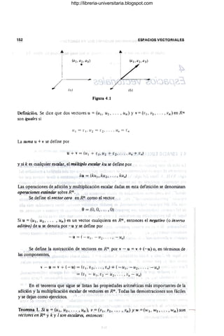 152 ESPACIOS VECTORIALES
i
(a )
Figura 4.1
Definición Se dice que dos vectores u =(U¡, U2 , .•• , Un) Y V =(VI, 1'2, . • . , Vn) en Rn
son iguales si
L1 1 = L"l , U 2 = (; 2' . . . , Un = L"n
La suma u +V se define por
u + v = (U I + (;1 ' U2 + 1:2 ' .. . , Un + Vn)
y sik es cualquier escalar, el múltiplo escalar ku se define por
ku = (kul ,.ku2 , ... , kun)
Las operaciones de adición y muItip.icación escalar dadas en esta definición se denominan
operaciones estándar sobre Rn.
Se define el vector cero en Rn como el vector
o= (0, O, .. . , O)
Si u = (u 1, U2, . .. , un) es un vector cualquiera en Rn, entonces el negativo (o inverso
aditivo) de u se denota por - u y se liefine por
- u = ( - ulo - U2 , "" -Un)
Se define la sustracción de vectores en Rn por v - u = v + (-u) o, en términos de
las componentes,
v - u = v + (-u) = (VI , V2," " vn) + ( - L/I, -U2 , " " -Un)
= (VI - U lo V2 - U2 , . . . , Vn - Un)
En el teorema que sigue se listan las propiedades aritméticas más importantes de la
adición y la multiplicación escalar de vectores en Rn. Todas las demostraciones son fáciles
y se dejan como ejercicios.
Teorema 1. Si u =(u¡, Uz, ... ,un), V =(v¡, V2, .. . , vn) y W =(w¡. W2,"" wn)son
I'ectores en R" y k Y 1son escalares, entonces:
http://libreria-universitaria.blogspot.com
 