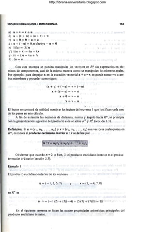 ESPACIO EUCLIDIANO n DIMENSIONAL
a) u + v = v + u
b) u + (v + w) = (u + v) + w
::) u + O = O + u = u
d) u + (-u) = O,esdecir.u - u =O
e) k(lu) = (kl)u
f) k(u + v) = ku + kv
g) (k + [)u = ku + lu
h) lu = u
153
Con este teorema se pueden manipular los vectores en Rn sin expresarlos en tér-
minos de componentes, casi de la misma manera como se manipulan los números reales.
Por ejemplo, para despejar x en la ecuación vectorial x + u = v, se puede sumar - u a am-
bos miembros y proceder como sigue:
(x + u) + (- u) = v + (- u)
x + (u - u) = v - u
x + O = v - u
x = v - u
El lector encontrará de utilidad nombrar los incisos del teorema I que justifican cada uno
de los pasos en este cálculo.
A fin de extender las nociones de distancia, norma y ángulo hacia Rn , se principia
con la generalización siguiente del producto escalar sobre R2
y R 3
(sección 3.3).
Definición. Si u =(UI. U2 , .. . , un) y V =(VI. V2 , . .. , vn) son vectores cualesquiera en
Rn, entonces el producto euclidiano interior u . v se define por
Obsérvese que cuando n = 2, o bien, 3, el producto euclidiano interior es el produc-
to escalar ordinario (sección 3.3).
Ejemplo 1
El producto euclidiano interior de los vectores
u = ( - 1, 3, 5, 7) y v = (5, - 4, 7, O)
u . v = (- 1¡(5) + (3)( - 4) + (5)(7) + (7)(0) = IX
En el siguiente teorema se listan las cuatro propiedades' aritméticas principales del
producto euclidiano interior.
http://libreria-universitaria.blogspot.com
 
