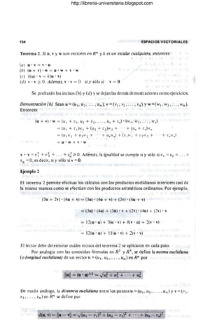 154 ESPACIOS VECTORIALES
Teorema 2. Si u, v y w son vectores en Rn y k es un escalar cualquiera, entonces:
(a) u· v = v . u
(b) (u + v) . w = u • w + v • w
(e) (ku)' v = k(u . v)
(d) v· v ~ O. Además, v . v = O si y sólo si v = O
Se probarán los incisos (b) Y(d) Yse dejan las demás demostraciones como ejercicios.
Demostración (b). Sean u = (UI, U2, .. . , un), v = (VI, V2, . .. , vn) y W=(WI ' W2," " wn ).
Entonces
(u + v) . W= (u I + V I ' U2 + V2' .. . , u" + v,,) . (w¡ , W 2 , . .. , w,,)
= (u¡ + L'¡}II' ¡ + (u z + [2 )WZ + .. . + (u" + [ ")11',,
= (1I¡H'¡ + U ZH' 2 + . .. + u"w,,) + ( V ¡IV¡ + V2 11' 2 + ... + L'"II',,)
= U'W + V'W
v· v = v~ +v~ + . .. +v~ ~ O. Además, laigualdadsecumplesiysólosivl = V2 = . .. =
vn = O; es decir, si y sólo si v =.().
Ejemplo 2
El teorema 2 permite efectuar los cálculos con los productos euclidianos interiores casi de
la misma manera como se efectúan con los productos aritméticos ordinarios. Por ejemplo,
(3u + 2v) . (4u + v) = (3u) . (4u + v) + (2v) . (4u + v)
= (3u) . (4u) + (3u) . v + (2v) . (4u) + (2v) . v
= 12(u' u) + 3(u . v) + ~(v . u) + 2(v . v)
= 12(u'u) + II(u'v) + 2(v'v)
El lector debe determinar cuáles incisos del teorema 2 se aplicaron en cada paso.
Por analogía con las conocidas fórmulas en R 2 y R 3
, se define la norma euclidiano
(o longitud euclidiano) de un vector u = (u 1, U2 , . . . , Un) en Rn por
Ilull = (u . U)1 /2 = Jui + u~ + ... + u;
De modo análogo, la distancia euclidiana entre los puntos u =(U¡, 112 ,' .. , ulI ) Yv =(1'1'
V2 , .. . , vn) en Rn se define por
http://libreria-universitaria.blogspot.com
 