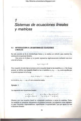 1
Sistemas de ecuaciones lineales
y matrices
1.1 INTRODUCCION A LOS SISTEMAS DE ECUACIONES
LINEALES
En esta sección se da la terminología básica y se analiza un método para resolver los
sistemas de ecuaciones lineales.
Una recta en el plano xy se puede representar algebraicamente mediante una ecua-
ción de la forma
Una ecuación de este tipo se conoce como ecuación lineal en las variables x y y. En forma
general, se define una ecuación lineal en las n variables Xl' X2, •. ., X n como aquélla que
se puede expresar en la forfllil.
en donde al, a2, ..., an y b son constantes reales.
Ejemplo 1
Las siguientes son ecuaciones lineales:
x + 3y = 7
Y = tx + 3z + 1
Xl - 2x2 - 3X3 + X4 = 7
Xl + X2 + .. .+ Xn = 1
Observe que una ecuación lineal no comprende productos o raíces de variables. Todas
las variables se presentan únicamente a la primera potencia y no aparecen como argumen-
t9 para funciones trigonométricas, logarítmicas o exponenciales. Las que siguen no son
ecuaCiones lineales:
19
http://libreria-universitaria.blogspot.com
 