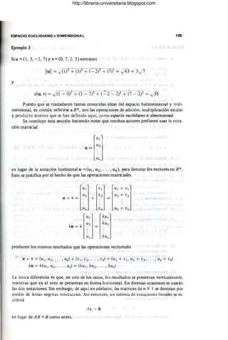 ESPACIO EUCLIDIANO n DIMENSIONAL 155
Ejemplo 3
Si u =(1 , 3, - 2, 7) y} =(0,7,2,2) entonces
y
d(u, v) = .J(l - Of + (3 - 7)2 + (-=-2 - 2)2 + (7 - 2f = j58
Puesto que se trasladaron tantas conocidas ideas del espacio bidimensional y tridi-
mensiona~ es común referirse a Rn , con las operaciones de adición, multiplicación escalar
y producto interior que se han definido aquí, como espacio euclidiano n dimensional.
Se concluye esta sección haciendo notar que muchos autores prefieren usar la nota-
ción matricial
[
Ul]
U2
u =
~"
en lugar de la notación horizontal u = (Ul,U2 , ... , un), para denotar los vectores en Rn.
Esto se justifica por el hecho de que las operaciones matriciales
U2 U2 U2 + V2
[
Ul] [U
l] [Ul + U
l]
u + v = . + . = .
~n ~n Un ~ U"
[
Ul] [ kUI]
ku = k ~2 = ~U2
U" kUn
producen lbs mismos resultados que las operaciones vectoriales
u + v = (Ul,Uz, .. . , un) + (U
l,Uz, . .. , U
n! = (Ul+ U
l'Uz + uz, . .. , Un + U
n)
ku = k(u¡, u2, . . . , Un! = (ku l, kuz, ... , ku,,)
La única diferencia es que, en uno de los casos, los resultados se presentan verticalmente,
mientras que en el otro se presentan en forma horizontal. En diversas ocasiones se usarán
las dos notaciones. Sin embargo, de aquí en adelante, las matrices de n X I se denotan por
medio de letras negritas minúsculas. Así entonces, un sistema de ecuaciones lineales se es-
cribirá
A x = b
en lugar de AX =B como antes.
http://libreria-universitaria.blogspot.com
 