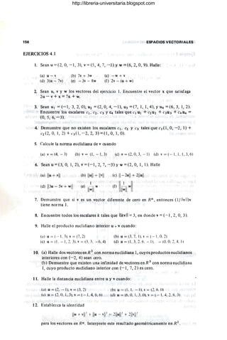 156 ESPACIOS VECTORIALES
EJERCICIOS 4.1
1. Sean u = (2,0, - 1, 3), v = (5,4, 7, -1) Yw = (6, 2,0, 9). Halle:
(a) u - v
(d) 3(u - 7v)
(b) 7v + 3w
(e) - 3v-8w
(e) -w + v
(f) 2v - (u + w)
2. Sean u, v y w los vectores del ejercicio 1. Encuentre el vector x que satisfaga
2u - v + x = 7x + w.
3. Seanul = .(- 1, 3,2, 0),U2 =(2,0,4, - I),u3 = (7, 1, 1,4),yu4=(6,3, 1,2).
Encuentre los escalares el. e2, C3 Y C4 tales que Cl Ul + t2 U2 + e3U3' + C4 U4 =
(0, 5, 6, - 3).
4. Demuestre que no existen los escalares Cl. e2 Y C3 tales que CI (1, 0, -2, 1) +
C2 (2, 0, 1, 2) + ('3(1, -2, 2, 3) = (1,0, 1, O).
5. Calcule la norma euclidiana de v cuando
(a) v = (4. - 3) (b) v= (1. - 1.3) (e) v = (2, 0.3, - 1) (d) v = (- 1. 1. 1,3,6)
6. Seanu=(3,0, 1,2), v = (-1,2,7, - 3)yw =(2,0, 1,1). Halle
(a) lIu +.vll
(d) 1
13u - 5v + w
ll
(b) Ilull + Ilvll
1
(e) lR] w
(e) 11- 2ull + 211
ull
(f) IIII~II"'11
7. Demuestre que si v es un vector diferente de cero en Rn, entonces Ojllvll)v
tiene norma l.
8. Encuentre todos los escalares k tales que IIkvll = 3, en donde v = (- 1,2, O, 3).
9. Halle el producto euclidiano interior u • v cuando:
(a) u = (-- I ,3),v = (7, 2) (b) u = (3. 7. 1). " = (- 1. O
. 2)
(e) u = (I. - I ,2.3).v = (3. 3, -6. 4) (d) u = (1.3. 2.6. - 1). = (O. O
. 2, 4. 1)
10. (a) Halle dos vectores en R 2 con norma euclidiana 1, cuyos productos euclidianos
interiores con (- 2, 4) sean cero.
(b) Demuestre que existen una infinidad de vectores en R 3 con norma euclidiana
1, cuyo producto euclidiano interior con (-1 , 7,2) es cero.
11. Halle la distancia euclidiana entre u y v cuando:
(a) u = (2. - 1). v = (3. 2) (h)u = 11.1. - 1l., = (2.6. 11)
(e) u = (2,O, 1.3).v = ( - I, 4. ó,ó) (d) u = (ó. O. 1. 3.01. " = (- 1. 4. 2. ~. _,)
12. Establezca la identidad
para los vectores en Rn . Interprete este resultado geométricamente en R 2
,
http://libreria-universitaria.blogspot.com
 