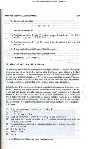 ESPACIOS VECTORIALES GENERALES 157
13. Establezca la identidad
para los vectores en Rn .
14. Verifique los incisos (b), (e), (f) y (g) del teorema 1, cuando u = (1, O, - 1,2),
v = (3, - 1, 2, 4), w = (2, 7, 3, O), k = 6 Y 1== -2.
1S. Verifique los incisos (b) Y (c) del teorema 2 para los valores de u, v, w y k del
ejercicio 14
16. Pruebe desde el inciso (a) hasta el (d) del teorema 1.
17. Pruebe desde el inciso (e) hasta el (h) del teorema 1.
18. Pruebe (a) y (c) del teorema 2.
JO
4.2 ESPACIOS VECTORIALES GENERALES
En esta sección se generaliza todavía más el concepto de vector. Se enuncia un conjunto
de ~iomas que, si son satisfechos por una clase de ¿O
bjetos, a estos objetos se les da el
nombre de " yectores". Los axiomas se eligen por medio de la abstracción de las propieda-
des más importantes de los vectores en Rn; como consecuencia, los vectores en Rn automá-
ticamente satisfacen estos axiomas. Por tanto , este nuevo concepto de vector incluye tanto
a los que se dieron con anterioridad como a muchas nuevas clases de vectores.
Definición. Sea V un conjunto arbitrario de objetos sobre los cuales se definen dos opera-
ciones, la adición y la multiplicación por escalares (nÚIn eros reales). Por adición se entien-
de una regla para asociar, con cada pareja de objetos u y y en V,un elemento u + Y, llamado
suma de u y v; por multiplicación escalar se entiende una regla para asociar, con cada esca-
lar k y cada objeto u en V, un elemento ku, llamado múltiplo escalar de u por k . si los
axiomas siguientes son satisfechos por todos los objetos u, Y, w en V y todos los escala-
res k y 1, entonces V recibe el nombre de espacio vectorial ya los objetos en V se les denomi-
na vectores:
(J) Si u y Y son objetos en V, entonces u + v está en V.
(2) u+v = v+u
(3) u + (v + w) = (u + v) + w
(4) Existe un objeto Oen V tal que O + u == u +O=u para todo u en V
(5) Para cada u en V, existe un objeto - u en V, conocido como negativo de u, tal que
u + (--u) =(- u) + u == O.
(6) Si k es cualquier número real y u es cualquier objeto en V, entonces ku está en V
(7) k(u + v) '~ ku + kv
(8) (k+l)u = ku+/u
(9) k(!u) == (kl)(u)
(10) lu = u
El vector Odel axioma 4 se conoce como vector cero para V
http://libreria-universitaria.blogspot.com
 
