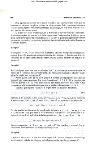 158 ESPACIOS VECTORIALES
Para algunas aplicaciones es necesario considerar espacios vectoriales en los que los
escalares son números complejos en lugar de números reales. Tales espacios vectoriales se
conocen como espacios vectoriales complejos. Sin embargo, en este texto, todos los esca-
lares que se utilicen serán reales.
El lector debe tener presente que, en la definición de espacio vectorial, no se especi-
fica la naturaleza de los vectores ni la de las operaciones. Cualquier clase de objetos que se
desee puede servir como vectores; todo lo que se requiere es que se satisfagan los axiomas de
los espacios vectoriales. Los ejemplos que siguen dan cierta idea de la diversidad de espacios
vectoriales posibles.
Ejemplo 4
El conjunto V == Rn , con las operaciones estándar de adición y multiplicat:ión escalar defi-
nidas en la sección anterior, es un espacio vectorial. Los axiomas 1 y 6 se deducen de las de-
finiciones de las operaciones estándar sobre Rn ; los axiomas restantes se deducen del
teorema l.
Ejemplo 5
Sea V cualquier plano que pasa por el origen en R 3
. A continuación se demuestra que los
puntos en V forman un espacio vectorial bajo las operaciones estándar de adición y multi-
plicación escalar para vectores en R 3
.
Por lo que se acaba de ver en el ejemplo 4, se sabe que el propio R 3
es un espacio
vectorial bajo estas operaciones. Por tanto, los axiomas 2,3,7,8,9 Y 10 se cumplen para
todos los puntos en R 3
y, como consecuencia, para todos los pu"ntos en el plano V. Por
consiguiente, sólo es necesario demostrar que se satisfacen los axiomas 1,4, 5 Y6.
Supuesto que el plano V pasa por el origen, tiene una ecuación de la forma
us + hr + e: = O (4.1)
,
(teorema 6 del capítulo 3). Por tanto, si u == (u 1, U2 , 11)) Yv == (VI, v2 , V3 ) son puntos en
V, entonces au I + bU2 + CU3 == O yavl + bV2 + CV) == O. Al sumar estas ecuaciones da
En esta igualdad se afirma que las coordenadas del punto u + v =(UI + VI, U2 + V2, U3
+ V3) satisfacen (4.1); por tanto, u + v se encuentra en el plano V. Esto prueba que se sa-
tisface el axioma l. Al multiplicar toda la expresión au I + bU 2 + CU3 == Opor - 1 da
a( - u¡) + h( - U2) + ("( - ud = O
Como consecuencia, - u = (- u l , - u2 , - U3) está en V. Esto establece el axioma 5. Las ve-
rificaciones de los axiomas 4 Y6 se dejan como ejercicios.
Ejemplo 6
Los puntos de una recta V que pasa por el origen en R J
form an un espacio vectorial bajo
las operaciones estándar de adición y multiplicación escalar para los vectores en R 3
.
http://libreria-universitaria.blogspot.com
 