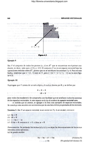 160 ESPACIOS VECTORIALES
f'iaun4.3
Ejemplo 9
Sea Vel conjunto de todos los puntos (x, y) en R2
que se encuentran en el primer cua-
drante ; es decir, tales que x ;;;;. OYy ;;;;' O. El conjunto V no es un espacio vectorial bajo las
operaciones estándar sobre R2
, puesto que no se satisfacen los axiomas 5 y 6. Para ver este
hecho, obsérvese que v == (l, 1) está en V, pero (-l)v == - v = ( -1 , - 1) no lo está (fIgu-
ra 4.3).
Ejemplo 10
Supóngase que V consta de un solo objeto, el cual se denota por O, y se define por
O + () = ()
/..:0 = (1
para todos los escalares k. Se comprueba con facilidad que se satisfacen todos los axiomas
de los espacios vectoriales. A este espacio se le da el nombre de espacio vectorÚlI cero.
A medida que se avance, se agregan a la lista más ejemplos de espacios vectoriales.
Se concluye esta sección con un teorema que da una lista útil de propiedades de los vectores.
Teorema 3. Sea V un espacio vectorial, u un vector en Vy k un escalar; entonces:
(u) Ou = O
(h) "O = O
(e) ( - I)u = - u
(d) Si ku = O
, entonces k = O o bien, u = 11
Demostración. Se probarán los incisos (a) y (e) y se dejan las demostraciones de los incisos
restantes como ejercicios.
(a) Se puede escribir
()u + ()u = (O + O)u
= Ou
(Axioma 8)
(Propiedad del número O)
http://libreria-universitaria.blogspot.com
 