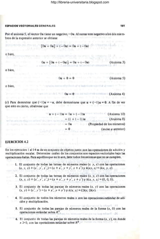 ESPACIOS VECTORIALES GENERALES 161
Por el axioma 5, el vector Ou tiene un negativo,-Ou. Al sumar este negativo a los dos miem-
bros de la expresión anterior se obtiene
[Ou + OuJ + (-Ou) = Ou + (- Ou)
I
o bien, ,
Ou + [Ou + (- Ou)] = Ou + (- Ou) (Axioma 3)
o bien,
(Axioma 5)
o bien,
Ou = O (Axioma 4)
(e) Para demostrar que (- l)u = - u, debe demostrarse que u + (-I)u = O. A fin de ver
que esto es cierto, obsérvese que I
u + (- l )u = lu + (- 1)u (Axioma 10)
= (1 + (-I))u (Axioma 8)
= Ou (Propiedad de los números)
= O (inciso a anterior)
EJERCICIOS 4.2
En los ejercicios 1al14 sa da un conjunto de objetos junto con las operaciones de adición y
multiplicación escalar. Determine cuáles de los conjuntos son espacios vectoriales bajo las
operaciones dadas. Para aquéllos que no lo son, liste todos los axiomas que no se cumplen.
1. El conjunto de todas las ternas de números reales (J; y, z) con las operaciones
(x, y, z) + (x', /, Z',) = (x + x', y + y ', z + Z') Y k(xy, z) = (kx, y, z).
2. El conjunto de todas las ternas de números reales (x, y, z) con las operaciones
(x, y, z) + (x', .1" , z',) =(x + x', y + y', z + Z') Y k(x, y, z) =(0,0, O).
3. El conjunto 'de todas las parejas de números reales (x, y) con las operaciones
(x, y ) +(x', .1") =(x +X', y +y') Yk(x, y) = (2ky; 2ky).
4. El conjunto de todos los números reales x con las operaciones estándar de adi-
ción y multiplicación.
.J
5. El conjunto de todas las parejas de números reales de la forma (x, O) con las
operaciones estándar sobre R 2
.
6. El conjunto de todas las parejas de números reales de la forma (x, y), en donde
x ;;;. 0, con las operaciones estándar sobre R 2
.
http://libreria-universitaria.blogspot.com
 